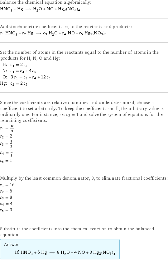 Balance the chemical equation algebraically: HNO_3 + Hg ⟶ H_2O + NO + Hg2(NO3)4 Add stoichiometric coefficients, c_i, to the reactants and products: c_1 HNO_3 + c_2 Hg ⟶ c_3 H_2O + c_4 NO + c_5 Hg2(NO3)4 Set the number of atoms in the reactants equal to the number of atoms in the products for H, N, O and Hg: H: | c_1 = 2 c_3 N: | c_1 = c_4 + 4 c_5 O: | 3 c_1 = c_3 + c_4 + 12 c_5 Hg: | c_2 = 2 c_5 Since the coefficients are relative quantities and underdetermined, choose a coefficient to set arbitrarily. To keep the coefficients small, the arbitrary value is ordinarily one. For instance, set c_5 = 1 and solve the system of equations for the remaining coefficients: c_1 = 16/3 c_2 = 2 c_3 = 8/3 c_4 = 4/3 c_5 = 1 Multiply by the least common denominator, 3, to eliminate fractional coefficients: c_1 = 16 c_2 = 6 c_3 = 8 c_4 = 4 c_5 = 3 Substitute the coefficients into the chemical reaction to obtain the balanced equation: Answer: |   | 16 HNO_3 + 6 Hg ⟶ 8 H_2O + 4 NO + 3 Hg2(NO3)4