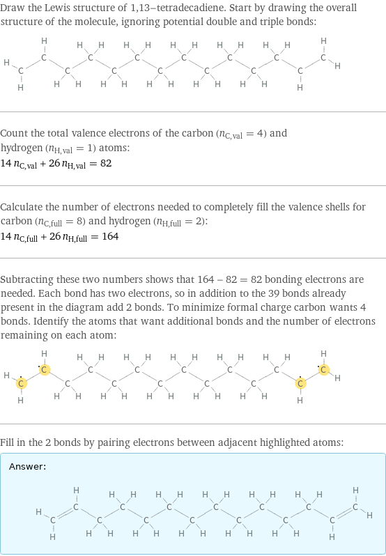 Draw the Lewis structure of 1, 13-tetradecadiene. Start by drawing the overall structure of the molecule, ignoring potential double and triple bonds:  Count the total valence electrons of the carbon (n_C, val = 4) and hydrogen (n_H, val = 1) atoms: 14 n_C, val + 26 n_H, val = 82 Calculate the number of electrons needed to completely fill the valence shells for carbon (n_C, full = 8) and hydrogen (n_H, full = 2): 14 n_C, full + 26 n_H, full = 164 Subtracting these two numbers shows that 164 - 82 = 82 bonding electrons are needed. Each bond has two electrons, so in addition to the 39 bonds already present in the diagram add 2 bonds. To minimize formal charge carbon wants 4 bonds. Identify the atoms that want additional bonds and the number of electrons remaining on each atom:  Fill in the 2 bonds by pairing electrons between adjacent highlighted atoms: Answer: |   | 