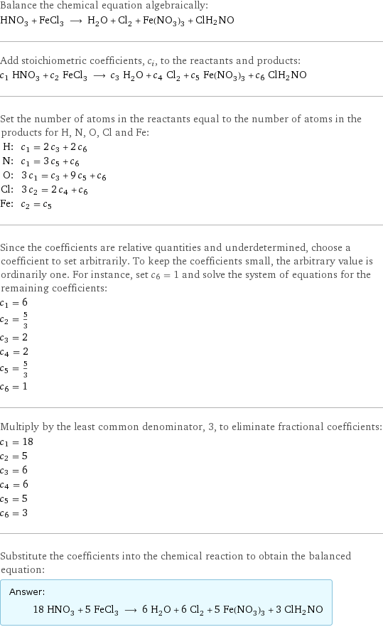 Balance the chemical equation algebraically: HNO_3 + FeCl_3 ⟶ H_2O + Cl_2 + Fe(NO_3)_3 + ClH_2NO Add stoichiometric coefficients, c_i, to the reactants and products: c_1 HNO_3 + c_2 FeCl_3 ⟶ c_3 H_2O + c_4 Cl_2 + c_5 Fe(NO_3)_3 + c_6 ClH_2NO Set the number of atoms in the reactants equal to the number of atoms in the products for H, N, O, Cl and Fe: H: | c_1 = 2 c_3 + 2 c_6 N: | c_1 = 3 c_5 + c_6 O: | 3 c_1 = c_3 + 9 c_5 + c_6 Cl: | 3 c_2 = 2 c_4 + c_6 Fe: | c_2 = c_5 Since the coefficients are relative quantities and underdetermined, choose a coefficient to set arbitrarily. To keep the coefficients small, the arbitrary value is ordinarily one. For instance, set c_6 = 1 and solve the system of equations for the remaining coefficients: c_1 = 6 c_2 = 5/3 c_3 = 2 c_4 = 2 c_5 = 5/3 c_6 = 1 Multiply by the least common denominator, 3, to eliminate fractional coefficients: c_1 = 18 c_2 = 5 c_3 = 6 c_4 = 6 c_5 = 5 c_6 = 3 Substitute the coefficients into the chemical reaction to obtain the balanced equation: Answer: |   | 18 HNO_3 + 5 FeCl_3 ⟶ 6 H_2O + 6 Cl_2 + 5 Fe(NO_3)_3 + 3 ClH_2NO