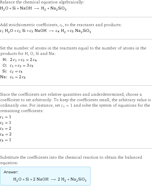 Balance the chemical equation algebraically: H_2O + Si + NaOH ⟶ H_2 + Na_2SiO_3 Add stoichiometric coefficients, c_i, to the reactants and products: c_1 H_2O + c_2 Si + c_3 NaOH ⟶ c_4 H_2 + c_5 Na_2SiO_3 Set the number of atoms in the reactants equal to the number of atoms in the products for H, O, Si and Na: H: | 2 c_1 + c_3 = 2 c_4 O: | c_1 + c_3 = 3 c_5 Si: | c_2 = c_5 Na: | c_3 = 2 c_5 Since the coefficients are relative quantities and underdetermined, choose a coefficient to set arbitrarily. To keep the coefficients small, the arbitrary value is ordinarily one. For instance, set c_1 = 1 and solve the system of equations for the remaining coefficients: c_1 = 1 c_2 = 1 c_3 = 2 c_4 = 2 c_5 = 1 Substitute the coefficients into the chemical reaction to obtain the balanced equation: Answer: |   | H_2O + Si + 2 NaOH ⟶ 2 H_2 + Na_2SiO_3