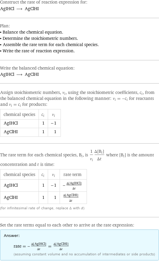 Construct the rate of reaction expression for: AgIHCl ⟶ AgClHI Plan: • Balance the chemical equation. • Determine the stoichiometric numbers. • Assemble the rate term for each chemical species. • Write the rate of reaction expression. Write the balanced chemical equation: AgIHCl ⟶ AgClHI Assign stoichiometric numbers, ν_i, using the stoichiometric coefficients, c_i, from the balanced chemical equation in the following manner: ν_i = -c_i for reactants and ν_i = c_i for products: chemical species | c_i | ν_i AgIHCl | 1 | -1 AgClHI | 1 | 1 The rate term for each chemical species, B_i, is 1/ν_i(Δ[B_i])/(Δt) where [B_i] is the amount concentration and t is time: chemical species | c_i | ν_i | rate term AgIHCl | 1 | -1 | -(Δ[AgIHCl])/(Δt) AgClHI | 1 | 1 | (Δ[AgClHI])/(Δt) (for infinitesimal rate of change, replace Δ with d) Set the rate terms equal to each other to arrive at the rate expression: Answer: |   | rate = -(Δ[AgIHCl])/(Δt) = (Δ[AgClHI])/(Δt) (assuming constant volume and no accumulation of intermediates or side products)