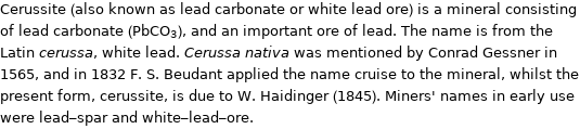 Cerussite (also known as lead carbonate or white lead ore) is a mineral consisting of lead carbonate (PbCO_3), and an important ore of lead. The name is from the Latin cerussa, white lead. Cerussa nativa was mentioned by Conrad Gessner in 1565, and in 1832 F. S. Beudant applied the name cruise to the mineral, whilst the present form, cerussite, is due to W. Haidinger (1845). Miners' names in early use were lead-spar and white-lead-ore.