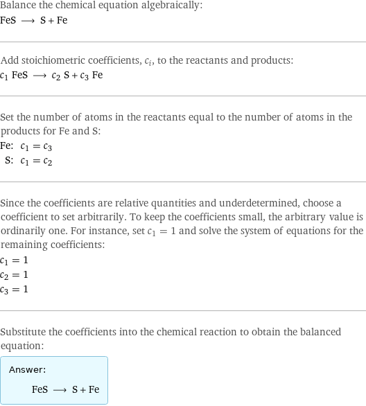 Balance the chemical equation algebraically: FeS ⟶ S + Fe Add stoichiometric coefficients, c_i, to the reactants and products: c_1 FeS ⟶ c_2 S + c_3 Fe Set the number of atoms in the reactants equal to the number of atoms in the products for Fe and S: Fe: | c_1 = c_3 S: | c_1 = c_2 Since the coefficients are relative quantities and underdetermined, choose a coefficient to set arbitrarily. To keep the coefficients small, the arbitrary value is ordinarily one. For instance, set c_1 = 1 and solve the system of equations for the remaining coefficients: c_1 = 1 c_2 = 1 c_3 = 1 Substitute the coefficients into the chemical reaction to obtain the balanced equation: Answer: |   | FeS ⟶ S + Fe