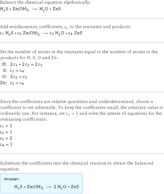 Balance the chemical equation algebraically: H_2S + Zn(OH)_2 ⟶ H_2O + ZnS Add stoichiometric coefficients, c_i, to the reactants and products: c_1 H_2S + c_2 Zn(OH)_2 ⟶ c_3 H_2O + c_4 ZnS Set the number of atoms in the reactants equal to the number of atoms in the products for H, S, O and Zn: H: | 2 c_1 + 2 c_2 = 2 c_3 S: | c_1 = c_4 O: | 2 c_2 = c_3 Zn: | c_2 = c_4 Since the coefficients are relative quantities and underdetermined, choose a coefficient to set arbitrarily. To keep the coefficients small, the arbitrary value is ordinarily one. For instance, set c_1 = 1 and solve the system of equations for the remaining coefficients: c_1 = 1 c_2 = 1 c_3 = 2 c_4 = 1 Substitute the coefficients into the chemical reaction to obtain the balanced equation: Answer: |   | H_2S + Zn(OH)_2 ⟶ 2 H_2O + ZnS