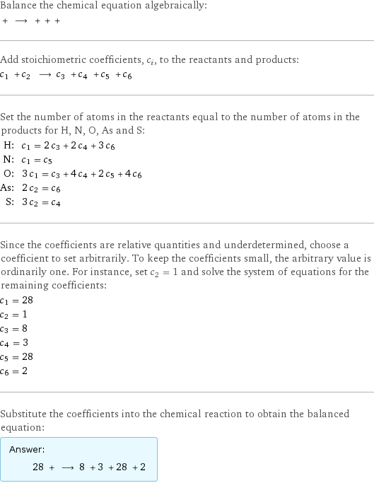 Balance the chemical equation algebraically:  + ⟶ + + +  Add stoichiometric coefficients, c_i, to the reactants and products: c_1 + c_2 ⟶ c_3 + c_4 + c_5 + c_6  Set the number of atoms in the reactants equal to the number of atoms in the products for H, N, O, As and S: H: | c_1 = 2 c_3 + 2 c_4 + 3 c_6 N: | c_1 = c_5 O: | 3 c_1 = c_3 + 4 c_4 + 2 c_5 + 4 c_6 As: | 2 c_2 = c_6 S: | 3 c_2 = c_4 Since the coefficients are relative quantities and underdetermined, choose a coefficient to set arbitrarily. To keep the coefficients small, the arbitrary value is ordinarily one. For instance, set c_2 = 1 and solve the system of equations for the remaining coefficients: c_1 = 28 c_2 = 1 c_3 = 8 c_4 = 3 c_5 = 28 c_6 = 2 Substitute the coefficients into the chemical reaction to obtain the balanced equation: Answer: |   | 28 + ⟶ 8 + 3 + 28 + 2 