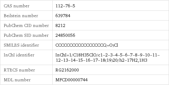 CAS number | 112-76-5 Beilstein number | 639784 PubChem CID number | 8212 PubChem SID number | 24850056 SMILES identifier | CCCCCCCCCCCCCCCCCC(=O)Cl InChI identifier | InChI=1/C18H35ClO/c1-2-3-4-5-6-7-8-9-10-11-12-13-14-15-16-17-18(19)20/h2-17H2, 1H3 RTECS number | RG2162000 MDL number | MFCD00000744