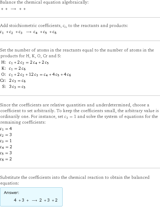 Balance the chemical equation algebraically:  + + ⟶ + +  Add stoichiometric coefficients, c_i, to the reactants and products: c_1 + c_2 + c_3 ⟶ c_4 + c_5 + c_6  Set the number of atoms in the reactants equal to the number of atoms in the products for H, K, O, Cr and S: H: | c_1 + 2 c_2 = 2 c_4 + 2 c_5 K: | c_1 = 2 c_6 O: | c_1 + 2 c_2 + 12 c_3 = c_4 + 4 c_5 + 4 c_6 Cr: | 2 c_3 = c_6 S: | 3 c_3 = c_5 Since the coefficients are relative quantities and underdetermined, choose a coefficient to set arbitrarily. To keep the coefficients small, the arbitrary value is ordinarily one. For instance, set c_3 = 1 and solve the system of equations for the remaining coefficients: c_1 = 4 c_2 = 3 c_3 = 1 c_4 = 2 c_5 = 3 c_6 = 2 Substitute the coefficients into the chemical reaction to obtain the balanced equation: Answer: |   | 4 + 3 + ⟶ 2 + 3 + 2 