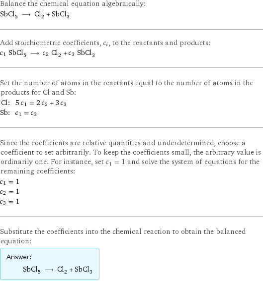 Balance the chemical equation algebraically: SbCl_5 ⟶ Cl_2 + SbCl_3 Add stoichiometric coefficients, c_i, to the reactants and products: c_1 SbCl_5 ⟶ c_2 Cl_2 + c_3 SbCl_3 Set the number of atoms in the reactants equal to the number of atoms in the products for Cl and Sb: Cl: | 5 c_1 = 2 c_2 + 3 c_3 Sb: | c_1 = c_3 Since the coefficients are relative quantities and underdetermined, choose a coefficient to set arbitrarily. To keep the coefficients small, the arbitrary value is ordinarily one. For instance, set c_1 = 1 and solve the system of equations for the remaining coefficients: c_1 = 1 c_2 = 1 c_3 = 1 Substitute the coefficients into the chemical reaction to obtain the balanced equation: Answer: |   | SbCl_5 ⟶ Cl_2 + SbCl_3