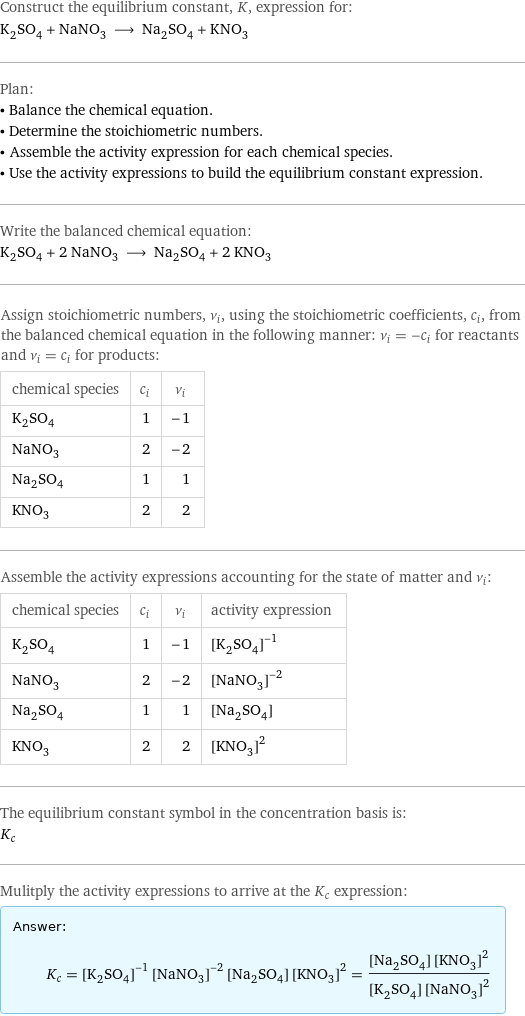 Construct the equilibrium constant, K, expression for: K_2SO_4 + NaNO_3 ⟶ Na_2SO_4 + KNO_3 Plan: • Balance the chemical equation. • Determine the stoichiometric numbers. • Assemble the activity expression for each chemical species. • Use the activity expressions to build the equilibrium constant expression. Write the balanced chemical equation: K_2SO_4 + 2 NaNO_3 ⟶ Na_2SO_4 + 2 KNO_3 Assign stoichiometric numbers, ν_i, using the stoichiometric coefficients, c_i, from the balanced chemical equation in the following manner: ν_i = -c_i for reactants and ν_i = c_i for products: chemical species | c_i | ν_i K_2SO_4 | 1 | -1 NaNO_3 | 2 | -2 Na_2SO_4 | 1 | 1 KNO_3 | 2 | 2 Assemble the activity expressions accounting for the state of matter and ν_i: chemical species | c_i | ν_i | activity expression K_2SO_4 | 1 | -1 | ([K2SO4])^(-1) NaNO_3 | 2 | -2 | ([NaNO3])^(-2) Na_2SO_4 | 1 | 1 | [Na2SO4] KNO_3 | 2 | 2 | ([KNO3])^2 The equilibrium constant symbol in the concentration basis is: K_c Mulitply the activity expressions to arrive at the K_c expression: Answer: |   | K_c = ([K2SO4])^(-1) ([NaNO3])^(-2) [Na2SO4] ([KNO3])^2 = ([Na2SO4] ([KNO3])^2)/([K2SO4] ([NaNO3])^2)