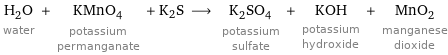 H_2O water + KMnO_4 potassium permanganate + K2S ⟶ K_2SO_4 potassium sulfate + KOH potassium hydroxide + MnO_2 manganese dioxide