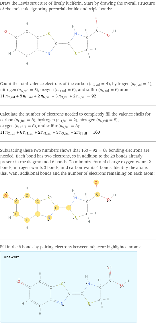 Draw the Lewis structure of firefly luciferin. Start by drawing the overall structure of the molecule, ignoring potential double and triple bonds:  Count the total valence electrons of the carbon (n_C, val = 4), hydrogen (n_H, val = 1), nitrogen (n_N, val = 5), oxygen (n_O, val = 6), and sulfur (n_S, val = 6) atoms: 11 n_C, val + 8 n_H, val + 2 n_N, val + 3 n_O, val + 2 n_S, val = 92 Calculate the number of electrons needed to completely fill the valence shells for carbon (n_C, full = 8), hydrogen (n_H, full = 2), nitrogen (n_N, full = 8), oxygen (n_O, full = 8), and sulfur (n_S, full = 8): 11 n_C, full + 8 n_H, full + 2 n_N, full + 3 n_O, full + 2 n_S, full = 160 Subtracting these two numbers shows that 160 - 92 = 68 bonding electrons are needed. Each bond has two electrons, so in addition to the 28 bonds already present in the diagram add 6 bonds. To minimize formal charge oxygen wants 2 bonds, nitrogen wants 3 bonds, and carbon wants 4 bonds. Identify the atoms that want additional bonds and the number of electrons remaining on each atom:  Fill in the 6 bonds by pairing electrons between adjacent highlighted atoms: Answer: |   | 