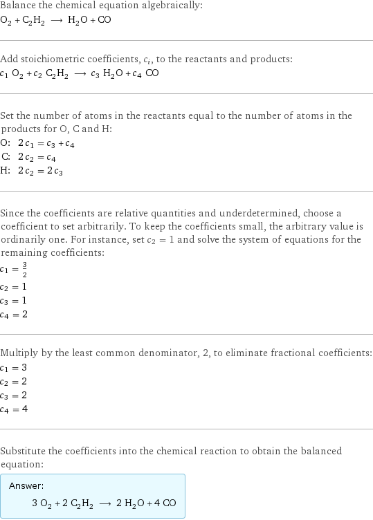 Balance the chemical equation algebraically: O_2 + C_2H_2 ⟶ H_2O + CO Add stoichiometric coefficients, c_i, to the reactants and products: c_1 O_2 + c_2 C_2H_2 ⟶ c_3 H_2O + c_4 CO Set the number of atoms in the reactants equal to the number of atoms in the products for O, C and H: O: | 2 c_1 = c_3 + c_4 C: | 2 c_2 = c_4 H: | 2 c_2 = 2 c_3 Since the coefficients are relative quantities and underdetermined, choose a coefficient to set arbitrarily. To keep the coefficients small, the arbitrary value is ordinarily one. For instance, set c_2 = 1 and solve the system of equations for the remaining coefficients: c_1 = 3/2 c_2 = 1 c_3 = 1 c_4 = 2 Multiply by the least common denominator, 2, to eliminate fractional coefficients: c_1 = 3 c_2 = 2 c_3 = 2 c_4 = 4 Substitute the coefficients into the chemical reaction to obtain the balanced equation: Answer: |   | 3 O_2 + 2 C_2H_2 ⟶ 2 H_2O + 4 CO