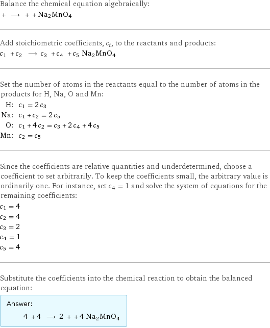 Balance the chemical equation algebraically:  + ⟶ + + Na2MnO4 Add stoichiometric coefficients, c_i, to the reactants and products: c_1 + c_2 ⟶ c_3 + c_4 + c_5 Na2MnO4 Set the number of atoms in the reactants equal to the number of atoms in the products for H, Na, O and Mn: H: | c_1 = 2 c_3 Na: | c_1 + c_2 = 2 c_5 O: | c_1 + 4 c_2 = c_3 + 2 c_4 + 4 c_5 Mn: | c_2 = c_5 Since the coefficients are relative quantities and underdetermined, choose a coefficient to set arbitrarily. To keep the coefficients small, the arbitrary value is ordinarily one. For instance, set c_4 = 1 and solve the system of equations for the remaining coefficients: c_1 = 4 c_2 = 4 c_3 = 2 c_4 = 1 c_5 = 4 Substitute the coefficients into the chemical reaction to obtain the balanced equation: Answer: |   | 4 + 4 ⟶ 2 + + 4 Na2MnO4