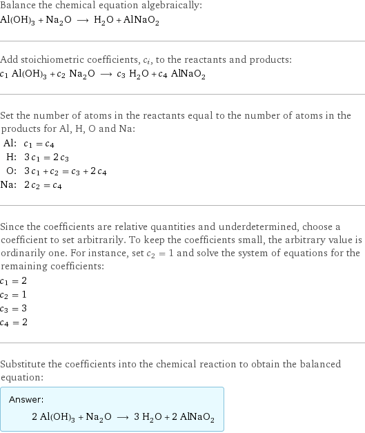 Balance the chemical equation algebraically: Al(OH)_3 + Na_2O ⟶ H_2O + AlNaO_2 Add stoichiometric coefficients, c_i, to the reactants and products: c_1 Al(OH)_3 + c_2 Na_2O ⟶ c_3 H_2O + c_4 AlNaO_2 Set the number of atoms in the reactants equal to the number of atoms in the products for Al, H, O and Na: Al: | c_1 = c_4 H: | 3 c_1 = 2 c_3 O: | 3 c_1 + c_2 = c_3 + 2 c_4 Na: | 2 c_2 = c_4 Since the coefficients are relative quantities and underdetermined, choose a coefficient to set arbitrarily. To keep the coefficients small, the arbitrary value is ordinarily one. For instance, set c_2 = 1 and solve the system of equations for the remaining coefficients: c_1 = 2 c_2 = 1 c_3 = 3 c_4 = 2 Substitute the coefficients into the chemical reaction to obtain the balanced equation: Answer: |   | 2 Al(OH)_3 + Na_2O ⟶ 3 H_2O + 2 AlNaO_2