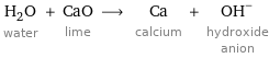 H_2O water + CaO lime ⟶ Ca calcium + (OH)^- hydroxide anion