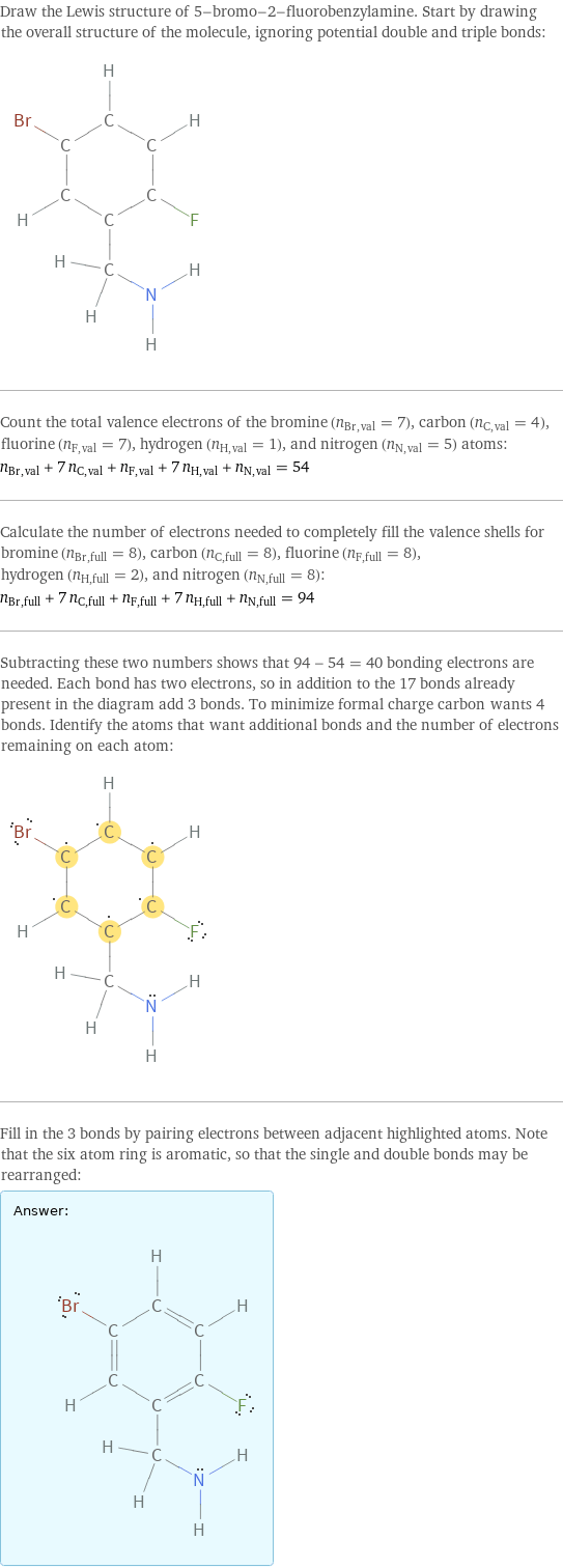 Draw the Lewis structure of 5-bromo-2-fluorobenzylamine. Start by drawing the overall structure of the molecule, ignoring potential double and triple bonds:  Count the total valence electrons of the bromine (n_Br, val = 7), carbon (n_C, val = 4), fluorine (n_F, val = 7), hydrogen (n_H, val = 1), and nitrogen (n_N, val = 5) atoms: n_Br, val + 7 n_C, val + n_F, val + 7 n_H, val + n_N, val = 54 Calculate the number of electrons needed to completely fill the valence shells for bromine (n_Br, full = 8), carbon (n_C, full = 8), fluorine (n_F, full = 8), hydrogen (n_H, full = 2), and nitrogen (n_N, full = 8): n_Br, full + 7 n_C, full + n_F, full + 7 n_H, full + n_N, full = 94 Subtracting these two numbers shows that 94 - 54 = 40 bonding electrons are needed. Each bond has two electrons, so in addition to the 17 bonds already present in the diagram add 3 bonds. To minimize formal charge carbon wants 4 bonds. Identify the atoms that want additional bonds and the number of electrons remaining on each atom:  Fill in the 3 bonds by pairing electrons between adjacent highlighted atoms. Note that the six atom ring is aromatic, so that the single and double bonds may be rearranged: Answer: |   | 