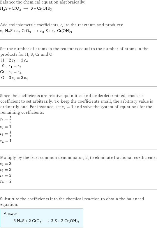 Balance the chemical equation algebraically: H_2S + CrO_3 ⟶ S + Cr(OH)3 Add stoichiometric coefficients, c_i, to the reactants and products: c_1 H_2S + c_2 CrO_3 ⟶ c_3 S + c_4 Cr(OH)3 Set the number of atoms in the reactants equal to the number of atoms in the products for H, S, Cr and O: H: | 2 c_1 = 3 c_4 S: | c_1 = c_3 Cr: | c_2 = c_4 O: | 3 c_2 = 3 c_4 Since the coefficients are relative quantities and underdetermined, choose a coefficient to set arbitrarily. To keep the coefficients small, the arbitrary value is ordinarily one. For instance, set c_2 = 1 and solve the system of equations for the remaining coefficients: c_1 = 3/2 c_2 = 1 c_3 = 3/2 c_4 = 1 Multiply by the least common denominator, 2, to eliminate fractional coefficients: c_1 = 3 c_2 = 2 c_3 = 3 c_4 = 2 Substitute the coefficients into the chemical reaction to obtain the balanced equation: Answer: |   | 3 H_2S + 2 CrO_3 ⟶ 3 S + 2 Cr(OH)3