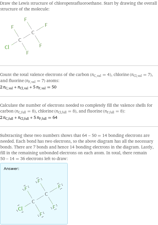 Draw the Lewis structure of chloropentafluoroethane. Start by drawing the overall structure of the molecule:  Count the total valence electrons of the carbon (n_C, val = 4), chlorine (n_Cl, val = 7), and fluorine (n_F, val = 7) atoms: 2 n_C, val + n_Cl, val + 5 n_F, val = 50 Calculate the number of electrons needed to completely fill the valence shells for carbon (n_C, full = 8), chlorine (n_Cl, full = 8), and fluorine (n_F, full = 8): 2 n_C, full + n_Cl, full + 5 n_F, full = 64 Subtracting these two numbers shows that 64 - 50 = 14 bonding electrons are needed. Each bond has two electrons, so the above diagram has all the necessary bonds. There are 7 bonds and hence 14 bonding electrons in the diagram. Lastly, fill in the remaining unbonded electrons on each atom. In total, there remain 50 - 14 = 36 electrons left to draw: Answer: |   | 