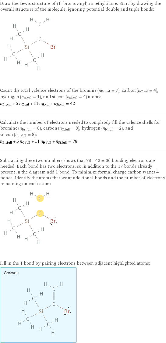 Draw the Lewis structure of (1-bromovinyl)trimethylsilane. Start by drawing the overall structure of the molecule, ignoring potential double and triple bonds:  Count the total valence electrons of the bromine (n_Br, val = 7), carbon (n_C, val = 4), hydrogen (n_H, val = 1), and silicon (n_Si, val = 4) atoms: n_Br, val + 5 n_C, val + 11 n_H, val + n_Si, val = 42 Calculate the number of electrons needed to completely fill the valence shells for bromine (n_Br, full = 8), carbon (n_C, full = 8), hydrogen (n_H, full = 2), and silicon (n_Si, full = 8): n_Br, full + 5 n_C, full + 11 n_H, full + n_Si, full = 78 Subtracting these two numbers shows that 78 - 42 = 36 bonding electrons are needed. Each bond has two electrons, so in addition to the 17 bonds already present in the diagram add 1 bond. To minimize formal charge carbon wants 4 bonds. Identify the atoms that want additional bonds and the number of electrons remaining on each atom:  Fill in the 1 bond by pairing electrons between adjacent highlighted atoms: Answer: |   | 