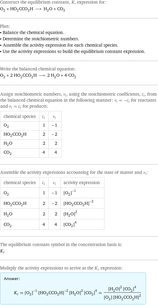 Construct the equilibrium constant, K, expression for: O_2 + HO_2CCO_2H ⟶ H_2O + CO_2 Plan: • Balance the chemical equation. • Determine the stoichiometric numbers. • Assemble the activity expression for each chemical species. • Use the activity expressions to build the equilibrium constant expression. Write the balanced chemical equation: O_2 + 2 HO_2CCO_2H ⟶ 2 H_2O + 4 CO_2 Assign stoichiometric numbers, ν_i, using the stoichiometric coefficients, c_i, from the balanced chemical equation in the following manner: ν_i = -c_i for reactants and ν_i = c_i for products: chemical species | c_i | ν_i O_2 | 1 | -1 HO_2CCO_2H | 2 | -2 H_2O | 2 | 2 CO_2 | 4 | 4 Assemble the activity expressions accounting for the state of matter and ν_i: chemical species | c_i | ν_i | activity expression O_2 | 1 | -1 | ([O2])^(-1) HO_2CCO_2H | 2 | -2 | ([HO2CCO2H])^(-2) H_2O | 2 | 2 | ([H2O])^2 CO_2 | 4 | 4 | ([CO2])^4 The equilibrium constant symbol in the concentration basis is: K_c Mulitply the activity expressions to arrive at the K_c expression: Answer: |   | K_c = ([O2])^(-1) ([HO2CCO2H])^(-2) ([H2O])^2 ([CO2])^4 = (([H2O])^2 ([CO2])^4)/([O2] ([HO2CCO2H])^2)