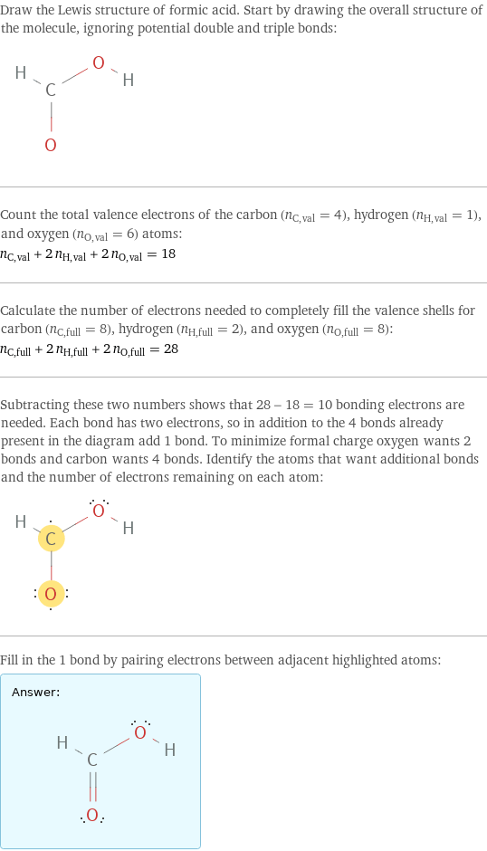 Draw the Lewis structure of formic acid. Start by drawing the overall structure of the molecule, ignoring potential double and triple bonds:  Count the total valence electrons of the carbon (n_C, val = 4), hydrogen (n_H, val = 1), and oxygen (n_O, val = 6) atoms: n_C, val + 2 n_H, val + 2 n_O, val = 18 Calculate the number of electrons needed to completely fill the valence shells for carbon (n_C, full = 8), hydrogen (n_H, full = 2), and oxygen (n_O, full = 8): n_C, full + 2 n_H, full + 2 n_O, full = 28 Subtracting these two numbers shows that 28 - 18 = 10 bonding electrons are needed. Each bond has two electrons, so in addition to the 4 bonds already present in the diagram add 1 bond. To minimize formal charge oxygen wants 2 bonds and carbon wants 4 bonds. Identify the atoms that want additional bonds and the number of electrons remaining on each atom:  Fill in the 1 bond by pairing electrons between adjacent highlighted atoms: Answer: |   | 