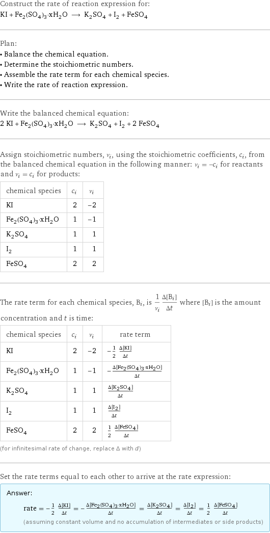 Construct the rate of reaction expression for: KI + Fe_2(SO_4)_3·xH_2O ⟶ K_2SO_4 + I_2 + FeSO_4 Plan: • Balance the chemical equation. • Determine the stoichiometric numbers. • Assemble the rate term for each chemical species. • Write the rate of reaction expression. Write the balanced chemical equation: 2 KI + Fe_2(SO_4)_3·xH_2O ⟶ K_2SO_4 + I_2 + 2 FeSO_4 Assign stoichiometric numbers, ν_i, using the stoichiometric coefficients, c_i, from the balanced chemical equation in the following manner: ν_i = -c_i for reactants and ν_i = c_i for products: chemical species | c_i | ν_i KI | 2 | -2 Fe_2(SO_4)_3·xH_2O | 1 | -1 K_2SO_4 | 1 | 1 I_2 | 1 | 1 FeSO_4 | 2 | 2 The rate term for each chemical species, B_i, is 1/ν_i(Δ[B_i])/(Δt) where [B_i] is the amount concentration and t is time: chemical species | c_i | ν_i | rate term KI | 2 | -2 | -1/2 (Δ[KI])/(Δt) Fe_2(SO_4)_3·xH_2O | 1 | -1 | -(Δ[Fe2(SO4)3·xH2O])/(Δt) K_2SO_4 | 1 | 1 | (Δ[K2SO4])/(Δt) I_2 | 1 | 1 | (Δ[I2])/(Δt) FeSO_4 | 2 | 2 | 1/2 (Δ[FeSO4])/(Δt) (for infinitesimal rate of change, replace Δ with d) Set the rate terms equal to each other to arrive at the rate expression: Answer: |   | rate = -1/2 (Δ[KI])/(Δt) = -(Δ[Fe2(SO4)3·xH2O])/(Δt) = (Δ[K2SO4])/(Δt) = (Δ[I2])/(Δt) = 1/2 (Δ[FeSO4])/(Δt) (assuming constant volume and no accumulation of intermediates or side products)