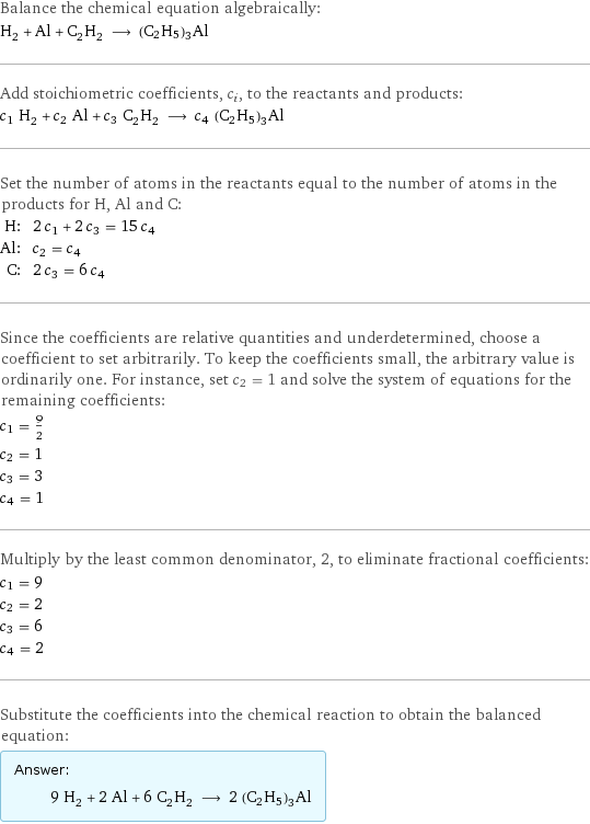 Balance the chemical equation algebraically: H_2 + Al + C_2H_2 ⟶ (C2H5)3Al Add stoichiometric coefficients, c_i, to the reactants and products: c_1 H_2 + c_2 Al + c_3 C_2H_2 ⟶ c_4 (C2H5)3Al Set the number of atoms in the reactants equal to the number of atoms in the products for H, Al and C: H: | 2 c_1 + 2 c_3 = 15 c_4 Al: | c_2 = c_4 C: | 2 c_3 = 6 c_4 Since the coefficients are relative quantities and underdetermined, choose a coefficient to set arbitrarily. To keep the coefficients small, the arbitrary value is ordinarily one. For instance, set c_2 = 1 and solve the system of equations for the remaining coefficients: c_1 = 9/2 c_2 = 1 c_3 = 3 c_4 = 1 Multiply by the least common denominator, 2, to eliminate fractional coefficients: c_1 = 9 c_2 = 2 c_3 = 6 c_4 = 2 Substitute the coefficients into the chemical reaction to obtain the balanced equation: Answer: |   | 9 H_2 + 2 Al + 6 C_2H_2 ⟶ 2 (C2H5)3Al