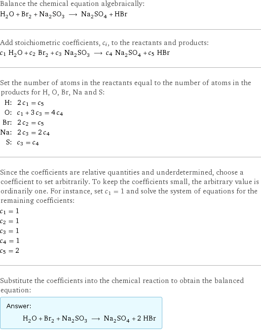 Balance the chemical equation algebraically: H_2O + Br_2 + Na_2SO_3 ⟶ Na_2SO_4 + HBr Add stoichiometric coefficients, c_i, to the reactants and products: c_1 H_2O + c_2 Br_2 + c_3 Na_2SO_3 ⟶ c_4 Na_2SO_4 + c_5 HBr Set the number of atoms in the reactants equal to the number of atoms in the products for H, O, Br, Na and S: H: | 2 c_1 = c_5 O: | c_1 + 3 c_3 = 4 c_4 Br: | 2 c_2 = c_5 Na: | 2 c_3 = 2 c_4 S: | c_3 = c_4 Since the coefficients are relative quantities and underdetermined, choose a coefficient to set arbitrarily. To keep the coefficients small, the arbitrary value is ordinarily one. For instance, set c_1 = 1 and solve the system of equations for the remaining coefficients: c_1 = 1 c_2 = 1 c_3 = 1 c_4 = 1 c_5 = 2 Substitute the coefficients into the chemical reaction to obtain the balanced equation: Answer: |   | H_2O + Br_2 + Na_2SO_3 ⟶ Na_2SO_4 + 2 HBr