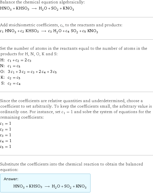 Balance the chemical equation algebraically: HNO_3 + KHSO3 ⟶ H_2O + SO_2 + KNO_3 Add stoichiometric coefficients, c_i, to the reactants and products: c_1 HNO_3 + c_2 KHSO3 ⟶ c_3 H_2O + c_4 SO_2 + c_5 KNO_3 Set the number of atoms in the reactants equal to the number of atoms in the products for H, N, O, K and S: H: | c_1 + c_2 = 2 c_3 N: | c_1 = c_5 O: | 3 c_1 + 3 c_2 = c_3 + 2 c_4 + 3 c_5 K: | c_2 = c_5 S: | c_2 = c_4 Since the coefficients are relative quantities and underdetermined, choose a coefficient to set arbitrarily. To keep the coefficients small, the arbitrary value is ordinarily one. For instance, set c_1 = 1 and solve the system of equations for the remaining coefficients: c_1 = 1 c_2 = 1 c_3 = 1 c_4 = 1 c_5 = 1 Substitute the coefficients into the chemical reaction to obtain the balanced equation: Answer: |   | HNO_3 + KHSO3 ⟶ H_2O + SO_2 + KNO_3