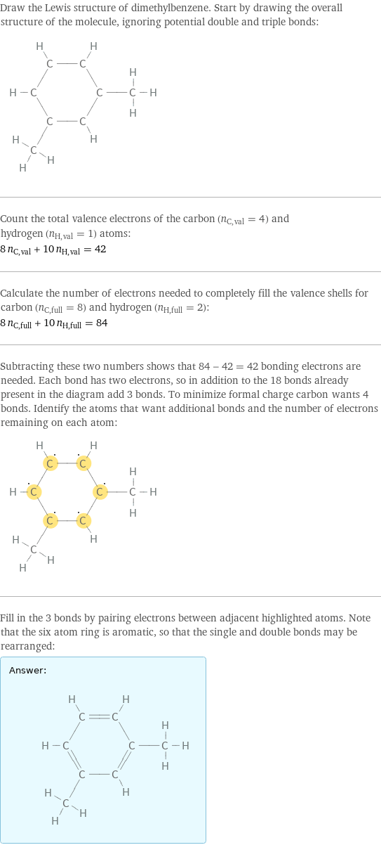 Draw the Lewis structure of dimethylbenzene. Start by drawing the overall structure of the molecule, ignoring potential double and triple bonds:  Count the total valence electrons of the carbon (n_C, val = 4) and hydrogen (n_H, val = 1) atoms: 8 n_C, val + 10 n_H, val = 42 Calculate the number of electrons needed to completely fill the valence shells for carbon (n_C, full = 8) and hydrogen (n_H, full = 2): 8 n_C, full + 10 n_H, full = 84 Subtracting these two numbers shows that 84 - 42 = 42 bonding electrons are needed. Each bond has two electrons, so in addition to the 18 bonds already present in the diagram add 3 bonds. To minimize formal charge carbon wants 4 bonds. Identify the atoms that want additional bonds and the number of electrons remaining on each atom:  Fill in the 3 bonds by pairing electrons between adjacent highlighted atoms. Note that the six atom ring is aromatic, so that the single and double bonds may be rearranged: Answer: |   | 