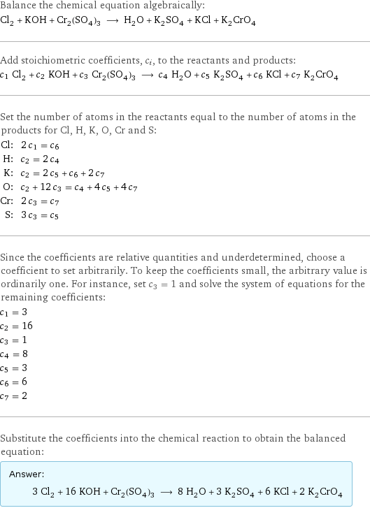 Balance the chemical equation algebraically: Cl_2 + KOH + Cr_2(SO_4)_3 ⟶ H_2O + K_2SO_4 + KCl + K_2CrO_4 Add stoichiometric coefficients, c_i, to the reactants and products: c_1 Cl_2 + c_2 KOH + c_3 Cr_2(SO_4)_3 ⟶ c_4 H_2O + c_5 K_2SO_4 + c_6 KCl + c_7 K_2CrO_4 Set the number of atoms in the reactants equal to the number of atoms in the products for Cl, H, K, O, Cr and S: Cl: | 2 c_1 = c_6 H: | c_2 = 2 c_4 K: | c_2 = 2 c_5 + c_6 + 2 c_7 O: | c_2 + 12 c_3 = c_4 + 4 c_5 + 4 c_7 Cr: | 2 c_3 = c_7 S: | 3 c_3 = c_5 Since the coefficients are relative quantities and underdetermined, choose a coefficient to set arbitrarily. To keep the coefficients small, the arbitrary value is ordinarily one. For instance, set c_3 = 1 and solve the system of equations for the remaining coefficients: c_1 = 3 c_2 = 16 c_3 = 1 c_4 = 8 c_5 = 3 c_6 = 6 c_7 = 2 Substitute the coefficients into the chemical reaction to obtain the balanced equation: Answer: |   | 3 Cl_2 + 16 KOH + Cr_2(SO_4)_3 ⟶ 8 H_2O + 3 K_2SO_4 + 6 KCl + 2 K_2CrO_4