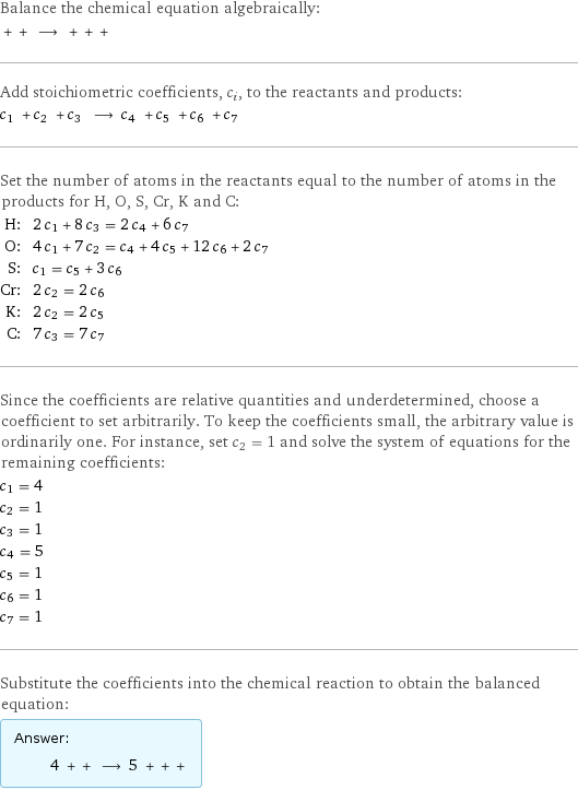 Balance the chemical equation algebraically:  + + ⟶ + + +  Add stoichiometric coefficients, c_i, to the reactants and products: c_1 + c_2 + c_3 ⟶ c_4 + c_5 + c_6 + c_7  Set the number of atoms in the reactants equal to the number of atoms in the products for H, O, S, Cr, K and C: H: | 2 c_1 + 8 c_3 = 2 c_4 + 6 c_7 O: | 4 c_1 + 7 c_2 = c_4 + 4 c_5 + 12 c_6 + 2 c_7 S: | c_1 = c_5 + 3 c_6 Cr: | 2 c_2 = 2 c_6 K: | 2 c_2 = 2 c_5 C: | 7 c_3 = 7 c_7 Since the coefficients are relative quantities and underdetermined, choose a coefficient to set arbitrarily. To keep the coefficients small, the arbitrary value is ordinarily one. For instance, set c_2 = 1 and solve the system of equations for the remaining coefficients: c_1 = 4 c_2 = 1 c_3 = 1 c_4 = 5 c_5 = 1 c_6 = 1 c_7 = 1 Substitute the coefficients into the chemical reaction to obtain the balanced equation: Answer: |   | 4 + + ⟶ 5 + + + 