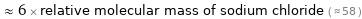  ≈ 6 × relative molecular mass of sodium chloride ( ≈ 58 )