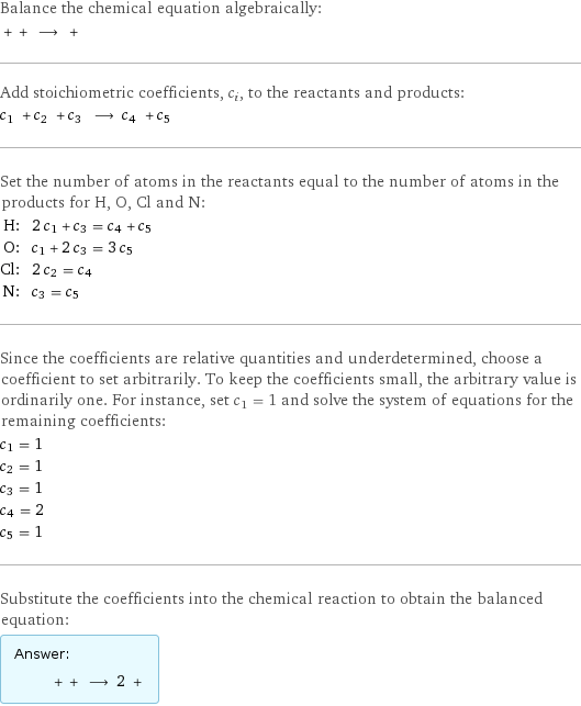 Balance the chemical equation algebraically:  + + ⟶ +  Add stoichiometric coefficients, c_i, to the reactants and products: c_1 + c_2 + c_3 ⟶ c_4 + c_5  Set the number of atoms in the reactants equal to the number of atoms in the products for H, O, Cl and N: H: | 2 c_1 + c_3 = c_4 + c_5 O: | c_1 + 2 c_3 = 3 c_5 Cl: | 2 c_2 = c_4 N: | c_3 = c_5 Since the coefficients are relative quantities and underdetermined, choose a coefficient to set arbitrarily. To keep the coefficients small, the arbitrary value is ordinarily one. For instance, set c_1 = 1 and solve the system of equations for the remaining coefficients: c_1 = 1 c_2 = 1 c_3 = 1 c_4 = 2 c_5 = 1 Substitute the coefficients into the chemical reaction to obtain the balanced equation: Answer: |   | + + ⟶ 2 + 