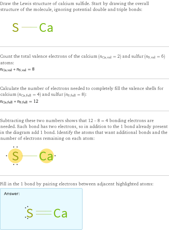 Draw the Lewis structure of calcium sulfide. Start by drawing the overall structure of the molecule, ignoring potential double and triple bonds:  Count the total valence electrons of the calcium (n_Ca, val = 2) and sulfur (n_S, val = 6) atoms: n_Ca, val + n_S, val = 8 Calculate the number of electrons needed to completely fill the valence shells for calcium (n_Ca, full = 4) and sulfur (n_S, full = 8): n_Ca, full + n_S, full = 12 Subtracting these two numbers shows that 12 - 8 = 4 bonding electrons are needed. Each bond has two electrons, so in addition to the 1 bond already present in the diagram add 1 bond. Identify the atoms that want additional bonds and the number of electrons remaining on each atom:  Fill in the 1 bond by pairing electrons between adjacent highlighted atoms: Answer: |   | 