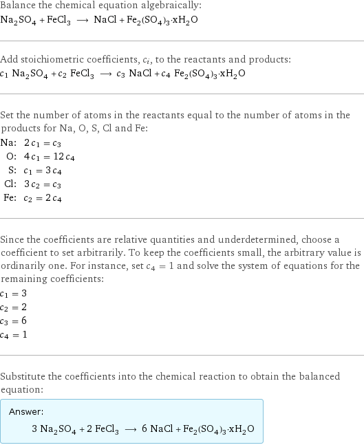 Balance the chemical equation algebraically: Na_2SO_4 + FeCl_3 ⟶ NaCl + Fe_2(SO_4)_3·xH_2O Add stoichiometric coefficients, c_i, to the reactants and products: c_1 Na_2SO_4 + c_2 FeCl_3 ⟶ c_3 NaCl + c_4 Fe_2(SO_4)_3·xH_2O Set the number of atoms in the reactants equal to the number of atoms in the products for Na, O, S, Cl and Fe: Na: | 2 c_1 = c_3 O: | 4 c_1 = 12 c_4 S: | c_1 = 3 c_4 Cl: | 3 c_2 = c_3 Fe: | c_2 = 2 c_4 Since the coefficients are relative quantities and underdetermined, choose a coefficient to set arbitrarily. To keep the coefficients small, the arbitrary value is ordinarily one. For instance, set c_4 = 1 and solve the system of equations for the remaining coefficients: c_1 = 3 c_2 = 2 c_3 = 6 c_4 = 1 Substitute the coefficients into the chemical reaction to obtain the balanced equation: Answer: |   | 3 Na_2SO_4 + 2 FeCl_3 ⟶ 6 NaCl + Fe_2(SO_4)_3·xH_2O