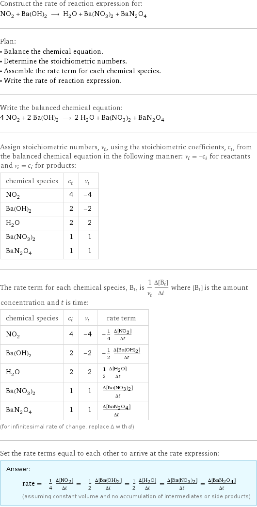 Construct the rate of reaction expression for: NO_2 + Ba(OH)_2 ⟶ H_2O + Ba(NO_3)_2 + BaN_2O_4 Plan: • Balance the chemical equation. • Determine the stoichiometric numbers. • Assemble the rate term for each chemical species. • Write the rate of reaction expression. Write the balanced chemical equation: 4 NO_2 + 2 Ba(OH)_2 ⟶ 2 H_2O + Ba(NO_3)_2 + BaN_2O_4 Assign stoichiometric numbers, ν_i, using the stoichiometric coefficients, c_i, from the balanced chemical equation in the following manner: ν_i = -c_i for reactants and ν_i = c_i for products: chemical species | c_i | ν_i NO_2 | 4 | -4 Ba(OH)_2 | 2 | -2 H_2O | 2 | 2 Ba(NO_3)_2 | 1 | 1 BaN_2O_4 | 1 | 1 The rate term for each chemical species, B_i, is 1/ν_i(Δ[B_i])/(Δt) where [B_i] is the amount concentration and t is time: chemical species | c_i | ν_i | rate term NO_2 | 4 | -4 | -1/4 (Δ[NO2])/(Δt) Ba(OH)_2 | 2 | -2 | -1/2 (Δ[Ba(OH)2])/(Δt) H_2O | 2 | 2 | 1/2 (Δ[H2O])/(Δt) Ba(NO_3)_2 | 1 | 1 | (Δ[Ba(NO3)2])/(Δt) BaN_2O_4 | 1 | 1 | (Δ[BaN2O4])/(Δt) (for infinitesimal rate of change, replace Δ with d) Set the rate terms equal to each other to arrive at the rate expression: Answer: |   | rate = -1/4 (Δ[NO2])/(Δt) = -1/2 (Δ[Ba(OH)2])/(Δt) = 1/2 (Δ[H2O])/(Δt) = (Δ[Ba(NO3)2])/(Δt) = (Δ[BaN2O4])/(Δt) (assuming constant volume and no accumulation of intermediates or side products)