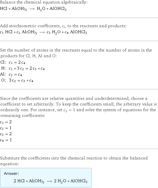 Balance the chemical equation algebraically: HCl + Al(OH)_3 ⟶ H_2O + AlOHCl2 Add stoichiometric coefficients, c_i, to the reactants and products: c_1 HCl + c_2 Al(OH)_3 ⟶ c_3 H_2O + c_4 AlOHCl2 Set the number of atoms in the reactants equal to the number of atoms in the products for Cl, H, Al and O: Cl: | c_1 = 2 c_4 H: | c_1 + 3 c_2 = 2 c_3 + c_4 Al: | c_2 = c_4 O: | 3 c_2 = c_3 + c_4 Since the coefficients are relative quantities and underdetermined, choose a coefficient to set arbitrarily. To keep the coefficients small, the arbitrary value is ordinarily one. For instance, set c_2 = 1 and solve the system of equations for the remaining coefficients: c_1 = 2 c_2 = 1 c_3 = 2 c_4 = 1 Substitute the coefficients into the chemical reaction to obtain the balanced equation: Answer: |   | 2 HCl + Al(OH)_3 ⟶ 2 H_2O + AlOHCl2