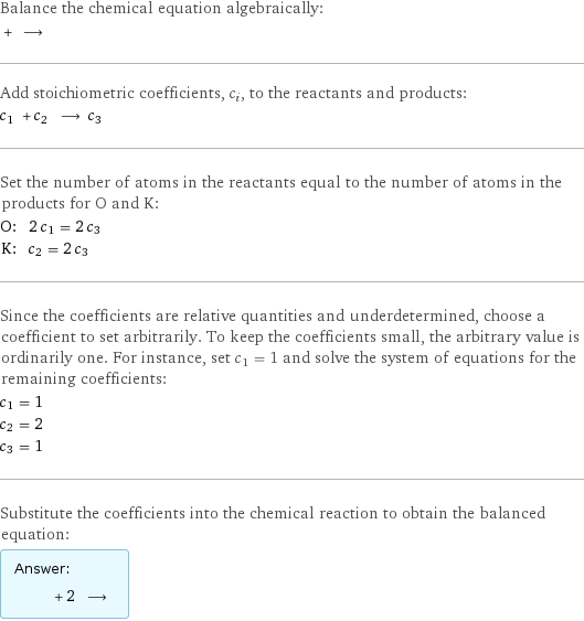 Balance the chemical equation algebraically:  + ⟶  Add stoichiometric coefficients, c_i, to the reactants and products: c_1 + c_2 ⟶ c_3  Set the number of atoms in the reactants equal to the number of atoms in the products for O and K: O: | 2 c_1 = 2 c_3 K: | c_2 = 2 c_3 Since the coefficients are relative quantities and underdetermined, choose a coefficient to set arbitrarily. To keep the coefficients small, the arbitrary value is ordinarily one. For instance, set c_1 = 1 and solve the system of equations for the remaining coefficients: c_1 = 1 c_2 = 2 c_3 = 1 Substitute the coefficients into the chemical reaction to obtain the balanced equation: Answer: |   | + 2 ⟶ 