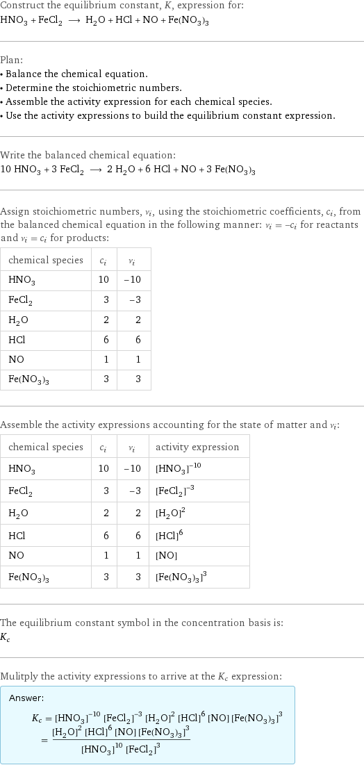 Construct the equilibrium constant, K, expression for: HNO_3 + FeCl_2 ⟶ H_2O + HCl + NO + Fe(NO_3)_3 Plan: • Balance the chemical equation. • Determine the stoichiometric numbers. • Assemble the activity expression for each chemical species. • Use the activity expressions to build the equilibrium constant expression. Write the balanced chemical equation: 10 HNO_3 + 3 FeCl_2 ⟶ 2 H_2O + 6 HCl + NO + 3 Fe(NO_3)_3 Assign stoichiometric numbers, ν_i, using the stoichiometric coefficients, c_i, from the balanced chemical equation in the following manner: ν_i = -c_i for reactants and ν_i = c_i for products: chemical species | c_i | ν_i HNO_3 | 10 | -10 FeCl_2 | 3 | -3 H_2O | 2 | 2 HCl | 6 | 6 NO | 1 | 1 Fe(NO_3)_3 | 3 | 3 Assemble the activity expressions accounting for the state of matter and ν_i: chemical species | c_i | ν_i | activity expression HNO_3 | 10 | -10 | ([HNO3])^(-10) FeCl_2 | 3 | -3 | ([FeCl2])^(-3) H_2O | 2 | 2 | ([H2O])^2 HCl | 6 | 6 | ([HCl])^6 NO | 1 | 1 | [NO] Fe(NO_3)_3 | 3 | 3 | ([Fe(NO3)3])^3 The equilibrium constant symbol in the concentration basis is: K_c Mulitply the activity expressions to arrive at the K_c expression: Answer: |   | K_c = ([HNO3])^(-10) ([FeCl2])^(-3) ([H2O])^2 ([HCl])^6 [NO] ([Fe(NO3)3])^3 = (([H2O])^2 ([HCl])^6 [NO] ([Fe(NO3)3])^3)/(([HNO3])^10 ([FeCl2])^3)