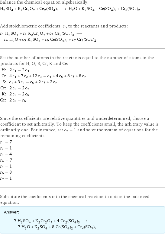 Balance the chemical equation algebraically: H_2SO_4 + K_2Cr_2O_7 + Ce_2(SO_4)_3 ⟶ H_2O + K_2SO_4 + Ce(SO_4)_2 + Cr2(SO4)2 Add stoichiometric coefficients, c_i, to the reactants and products: c_1 H_2SO_4 + c_2 K_2Cr_2O_7 + c_3 Ce_2(SO_4)_3 ⟶ c_4 H_2O + c_5 K_2SO_4 + c_6 Ce(SO_4)_2 + c_7 Cr2(SO4)2 Set the number of atoms in the reactants equal to the number of atoms in the products for H, O, S, Cr, K and Ce: H: | 2 c_1 = 2 c_4 O: | 4 c_1 + 7 c_2 + 12 c_3 = c_4 + 4 c_5 + 8 c_6 + 8 c_7 S: | c_1 + 3 c_3 = c_5 + 2 c_6 + 2 c_7 Cr: | 2 c_2 = 2 c_7 K: | 2 c_2 = 2 c_5 Ce: | 2 c_3 = c_6 Since the coefficients are relative quantities and underdetermined, choose a coefficient to set arbitrarily. To keep the coefficients small, the arbitrary value is ordinarily one. For instance, set c_2 = 1 and solve the system of equations for the remaining coefficients: c_1 = 7 c_2 = 1 c_3 = 4 c_4 = 7 c_5 = 1 c_6 = 8 c_7 = 1 Substitute the coefficients into the chemical reaction to obtain the balanced equation: Answer: |   | 7 H_2SO_4 + K_2Cr_2O_7 + 4 Ce_2(SO_4)_3 ⟶ 7 H_2O + K_2SO_4 + 8 Ce(SO_4)_2 + Cr2(SO4)2