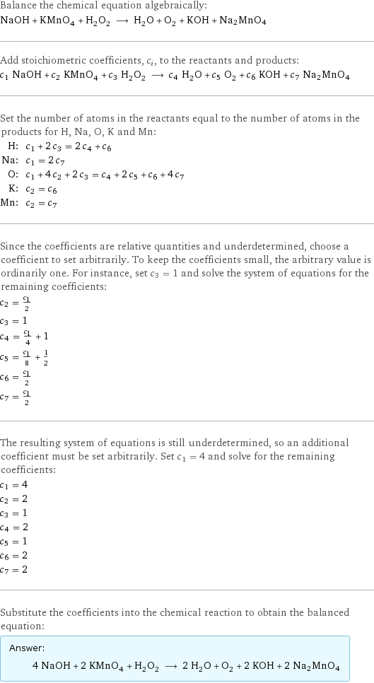 Balance the chemical equation algebraically: NaOH + KMnO_4 + H_2O_2 ⟶ H_2O + O_2 + KOH + Na2MnO4 Add stoichiometric coefficients, c_i, to the reactants and products: c_1 NaOH + c_2 KMnO_4 + c_3 H_2O_2 ⟶ c_4 H_2O + c_5 O_2 + c_6 KOH + c_7 Na2MnO4 Set the number of atoms in the reactants equal to the number of atoms in the products for H, Na, O, K and Mn: H: | c_1 + 2 c_3 = 2 c_4 + c_6 Na: | c_1 = 2 c_7 O: | c_1 + 4 c_2 + 2 c_3 = c_4 + 2 c_5 + c_6 + 4 c_7 K: | c_2 = c_6 Mn: | c_2 = c_7 Since the coefficients are relative quantities and underdetermined, choose a coefficient to set arbitrarily. To keep the coefficients small, the arbitrary value is ordinarily one. For instance, set c_3 = 1 and solve the system of equations for the remaining coefficients: c_2 = c_1/2 c_3 = 1 c_4 = c_1/4 + 1 c_5 = c_1/8 + 1/2 c_6 = c_1/2 c_7 = c_1/2 The resulting system of equations is still underdetermined, so an additional coefficient must be set arbitrarily. Set c_1 = 4 and solve for the remaining coefficients: c_1 = 4 c_2 = 2 c_3 = 1 c_4 = 2 c_5 = 1 c_6 = 2 c_7 = 2 Substitute the coefficients into the chemical reaction to obtain the balanced equation: Answer: |   | 4 NaOH + 2 KMnO_4 + H_2O_2 ⟶ 2 H_2O + O_2 + 2 KOH + 2 Na2MnO4