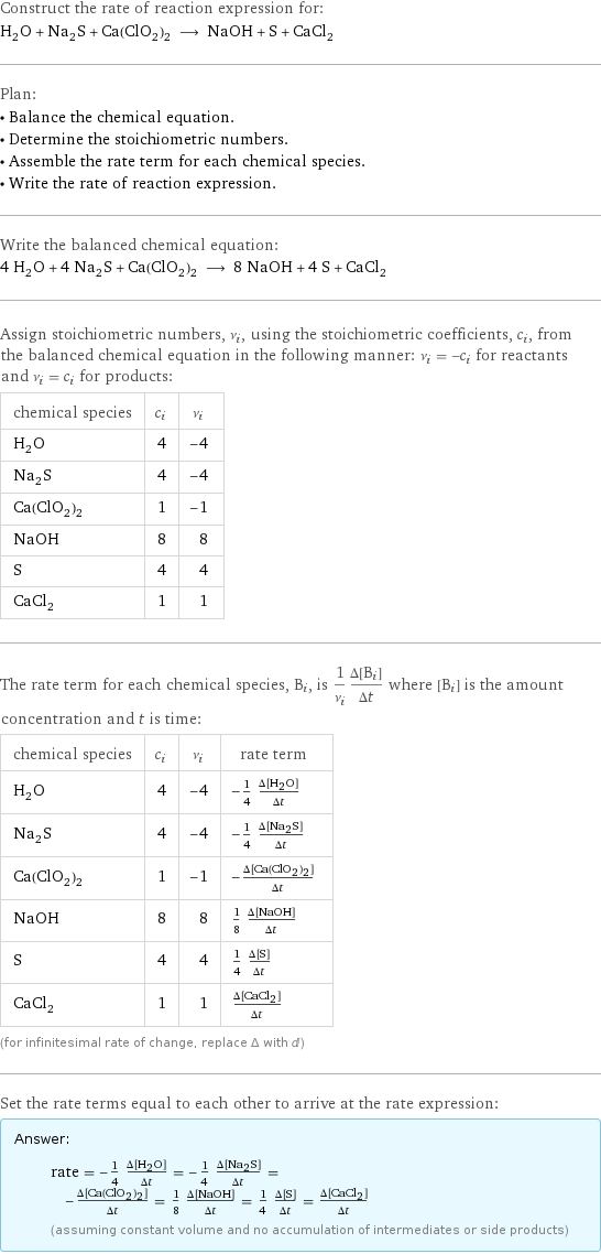 Construct the rate of reaction expression for: H_2O + Na_2S + Ca(ClO_2)_2 ⟶ NaOH + S + CaCl_2 Plan: • Balance the chemical equation. • Determine the stoichiometric numbers. • Assemble the rate term for each chemical species. • Write the rate of reaction expression. Write the balanced chemical equation: 4 H_2O + 4 Na_2S + Ca(ClO_2)_2 ⟶ 8 NaOH + 4 S + CaCl_2 Assign stoichiometric numbers, ν_i, using the stoichiometric coefficients, c_i, from the balanced chemical equation in the following manner: ν_i = -c_i for reactants and ν_i = c_i for products: chemical species | c_i | ν_i H_2O | 4 | -4 Na_2S | 4 | -4 Ca(ClO_2)_2 | 1 | -1 NaOH | 8 | 8 S | 4 | 4 CaCl_2 | 1 | 1 The rate term for each chemical species, B_i, is 1/ν_i(Δ[B_i])/(Δt) where [B_i] is the amount concentration and t is time: chemical species | c_i | ν_i | rate term H_2O | 4 | -4 | -1/4 (Δ[H2O])/(Δt) Na_2S | 4 | -4 | -1/4 (Δ[Na2S])/(Δt) Ca(ClO_2)_2 | 1 | -1 | -(Δ[Ca(ClO2)2])/(Δt) NaOH | 8 | 8 | 1/8 (Δ[NaOH])/(Δt) S | 4 | 4 | 1/4 (Δ[S])/(Δt) CaCl_2 | 1 | 1 | (Δ[CaCl2])/(Δt) (for infinitesimal rate of change, replace Δ with d) Set the rate terms equal to each other to arrive at the rate expression: Answer: |   | rate = -1/4 (Δ[H2O])/(Δt) = -1/4 (Δ[Na2S])/(Δt) = -(Δ[Ca(ClO2)2])/(Δt) = 1/8 (Δ[NaOH])/(Δt) = 1/4 (Δ[S])/(Δt) = (Δ[CaCl2])/(Δt) (assuming constant volume and no accumulation of intermediates or side products)
