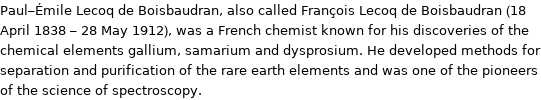 Paul-Émile Lecoq de Boisbaudran, also called François Lecoq de Boisbaudran (18 April 1838 - 28 May 1912), was a French chemist known for his discoveries of the chemical elements gallium, samarium and dysprosium. He developed methods for separation and purification of the rare earth elements and was one of the pioneers of the science of spectroscopy.