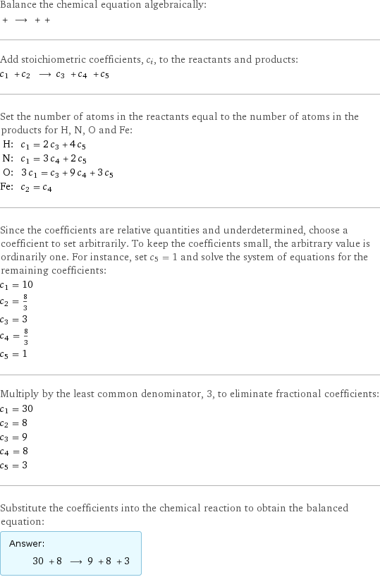 Balance the chemical equation algebraically:  + ⟶ + +  Add stoichiometric coefficients, c_i, to the reactants and products: c_1 + c_2 ⟶ c_3 + c_4 + c_5  Set the number of atoms in the reactants equal to the number of atoms in the products for H, N, O and Fe: H: | c_1 = 2 c_3 + 4 c_5 N: | c_1 = 3 c_4 + 2 c_5 O: | 3 c_1 = c_3 + 9 c_4 + 3 c_5 Fe: | c_2 = c_4 Since the coefficients are relative quantities and underdetermined, choose a coefficient to set arbitrarily. To keep the coefficients small, the arbitrary value is ordinarily one. For instance, set c_5 = 1 and solve the system of equations for the remaining coefficients: c_1 = 10 c_2 = 8/3 c_3 = 3 c_4 = 8/3 c_5 = 1 Multiply by the least common denominator, 3, to eliminate fractional coefficients: c_1 = 30 c_2 = 8 c_3 = 9 c_4 = 8 c_5 = 3 Substitute the coefficients into the chemical reaction to obtain the balanced equation: Answer: |   | 30 + 8 ⟶ 9 + 8 + 3 