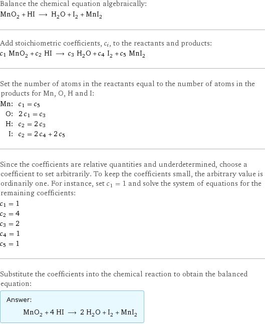 Balance the chemical equation algebraically: MnO_2 + HI ⟶ H_2O + I_2 + MnI_2 Add stoichiometric coefficients, c_i, to the reactants and products: c_1 MnO_2 + c_2 HI ⟶ c_3 H_2O + c_4 I_2 + c_5 MnI_2 Set the number of atoms in the reactants equal to the number of atoms in the products for Mn, O, H and I: Mn: | c_1 = c_5 O: | 2 c_1 = c_3 H: | c_2 = 2 c_3 I: | c_2 = 2 c_4 + 2 c_5 Since the coefficients are relative quantities and underdetermined, choose a coefficient to set arbitrarily. To keep the coefficients small, the arbitrary value is ordinarily one. For instance, set c_1 = 1 and solve the system of equations for the remaining coefficients: c_1 = 1 c_2 = 4 c_3 = 2 c_4 = 1 c_5 = 1 Substitute the coefficients into the chemical reaction to obtain the balanced equation: Answer: |   | MnO_2 + 4 HI ⟶ 2 H_2O + I_2 + MnI_2