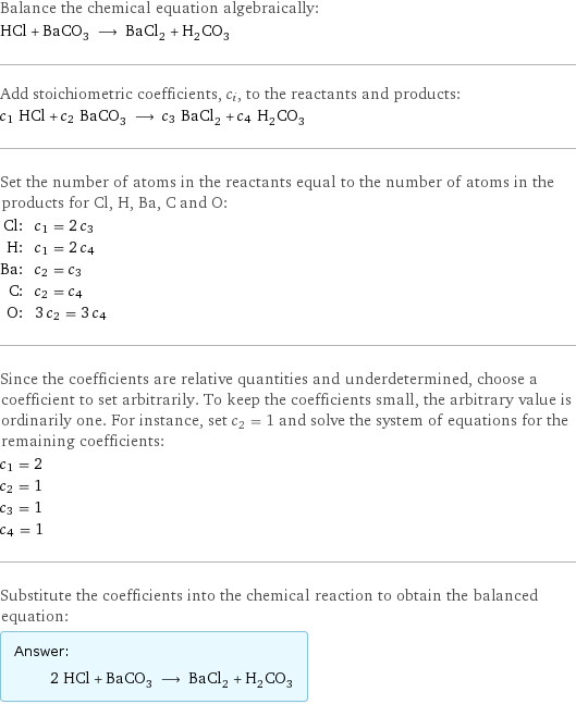 Balance the chemical equation algebraically: HCl + BaCO_3 ⟶ BaCl_2 + H_2CO_3 Add stoichiometric coefficients, c_i, to the reactants and products: c_1 HCl + c_2 BaCO_3 ⟶ c_3 BaCl_2 + c_4 H_2CO_3 Set the number of atoms in the reactants equal to the number of atoms in the products for Cl, H, Ba, C and O: Cl: | c_1 = 2 c_3 H: | c_1 = 2 c_4 Ba: | c_2 = c_3 C: | c_2 = c_4 O: | 3 c_2 = 3 c_4 Since the coefficients are relative quantities and underdetermined, choose a coefficient to set arbitrarily. To keep the coefficients small, the arbitrary value is ordinarily one. For instance, set c_2 = 1 and solve the system of equations for the remaining coefficients: c_1 = 2 c_2 = 1 c_3 = 1 c_4 = 1 Substitute the coefficients into the chemical reaction to obtain the balanced equation: Answer: |   | 2 HCl + BaCO_3 ⟶ BaCl_2 + H_2CO_3