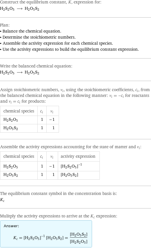 Construct the equilibrium constant, K, expression for: H2S2O5 ⟶ H2O5S2 Plan: • Balance the chemical equation. • Determine the stoichiometric numbers. • Assemble the activity expression for each chemical species. • Use the activity expressions to build the equilibrium constant expression. Write the balanced chemical equation: H2S2O5 ⟶ H2O5S2 Assign stoichiometric numbers, ν_i, using the stoichiometric coefficients, c_i, from the balanced chemical equation in the following manner: ν_i = -c_i for reactants and ν_i = c_i for products: chemical species | c_i | ν_i H2S2O5 | 1 | -1 H2O5S2 | 1 | 1 Assemble the activity expressions accounting for the state of matter and ν_i: chemical species | c_i | ν_i | activity expression H2S2O5 | 1 | -1 | ([H2S2O5])^(-1) H2O5S2 | 1 | 1 | [H2O5S2] The equilibrium constant symbol in the concentration basis is: K_c Mulitply the activity expressions to arrive at the K_c expression: Answer: |   | K_c = ([H2S2O5])^(-1) [H2O5S2] = ([H2O5S2])/([H2S2O5])