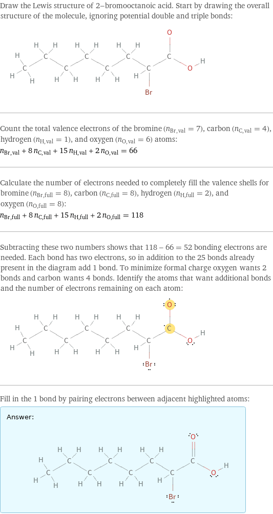 Draw the Lewis structure of 2-bromooctanoic acid. Start by drawing the overall structure of the molecule, ignoring potential double and triple bonds:  Count the total valence electrons of the bromine (n_Br, val = 7), carbon (n_C, val = 4), hydrogen (n_H, val = 1), and oxygen (n_O, val = 6) atoms: n_Br, val + 8 n_C, val + 15 n_H, val + 2 n_O, val = 66 Calculate the number of electrons needed to completely fill the valence shells for bromine (n_Br, full = 8), carbon (n_C, full = 8), hydrogen (n_H, full = 2), and oxygen (n_O, full = 8): n_Br, full + 8 n_C, full + 15 n_H, full + 2 n_O, full = 118 Subtracting these two numbers shows that 118 - 66 = 52 bonding electrons are needed. Each bond has two electrons, so in addition to the 25 bonds already present in the diagram add 1 bond. To minimize formal charge oxygen wants 2 bonds and carbon wants 4 bonds. Identify the atoms that want additional bonds and the number of electrons remaining on each atom:  Fill in the 1 bond by pairing electrons between adjacent highlighted atoms: Answer: |   | 