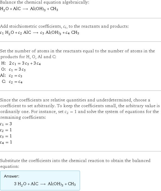 Balance the chemical equation algebraically: H_2O + AlC ⟶ Al(OH)_3 + CH3 Add stoichiometric coefficients, c_i, to the reactants and products: c_1 H_2O + c_2 AlC ⟶ c_3 Al(OH)_3 + c_4 CH3 Set the number of atoms in the reactants equal to the number of atoms in the products for H, O, Al and C: H: | 2 c_1 = 3 c_3 + 3 c_4 O: | c_1 = 3 c_3 Al: | c_2 = c_3 C: | c_2 = c_4 Since the coefficients are relative quantities and underdetermined, choose a coefficient to set arbitrarily. To keep the coefficients small, the arbitrary value is ordinarily one. For instance, set c_2 = 1 and solve the system of equations for the remaining coefficients: c_1 = 3 c_2 = 1 c_3 = 1 c_4 = 1 Substitute the coefficients into the chemical reaction to obtain the balanced equation: Answer: |   | 3 H_2O + AlC ⟶ Al(OH)_3 + CH3